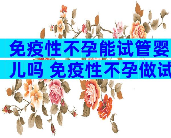 免疫性不孕能试管婴儿吗 免疫性不孕做试管能成功怀孕吗